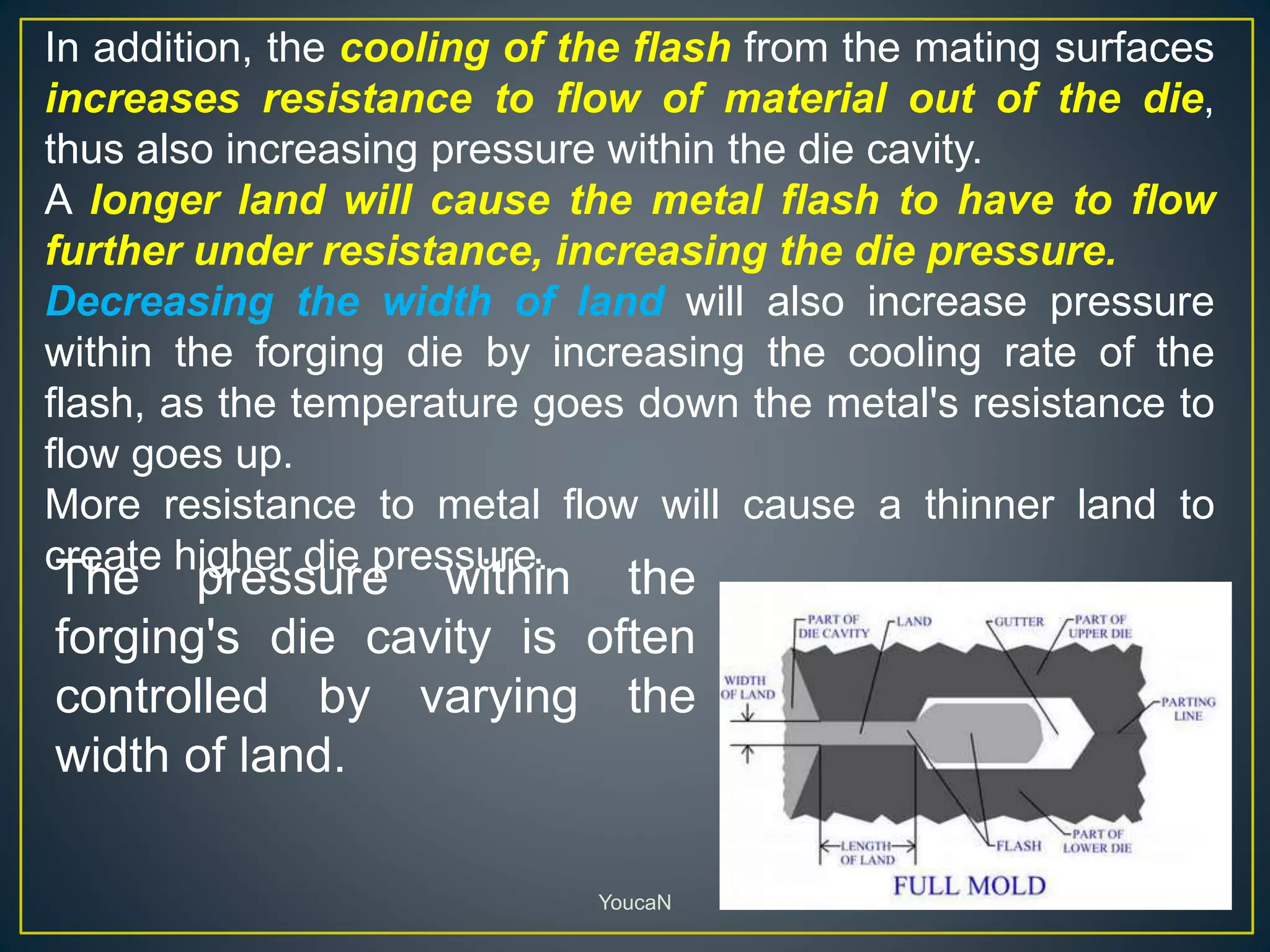 YoucaN
In addition, the cooling of the flash from the mating surfaces
increases resistance to flow of material out of the die,
thus also increasing pressure within the die cavity.
A longer land will cause the metal flash to have to flow
further under resistance, increasing the die pressure.
Decreasing the width of land will also increase pressure
within the forging die by increasing the cooling rate of the
flash, as the temperature goes down the metal's resistance to
flow goes up.
More resistance to metal flow will cause a thinner land to
create higher die pressure.
The pressure within the
forging's die cavity is often
controlled by varying the
width of land.
 
