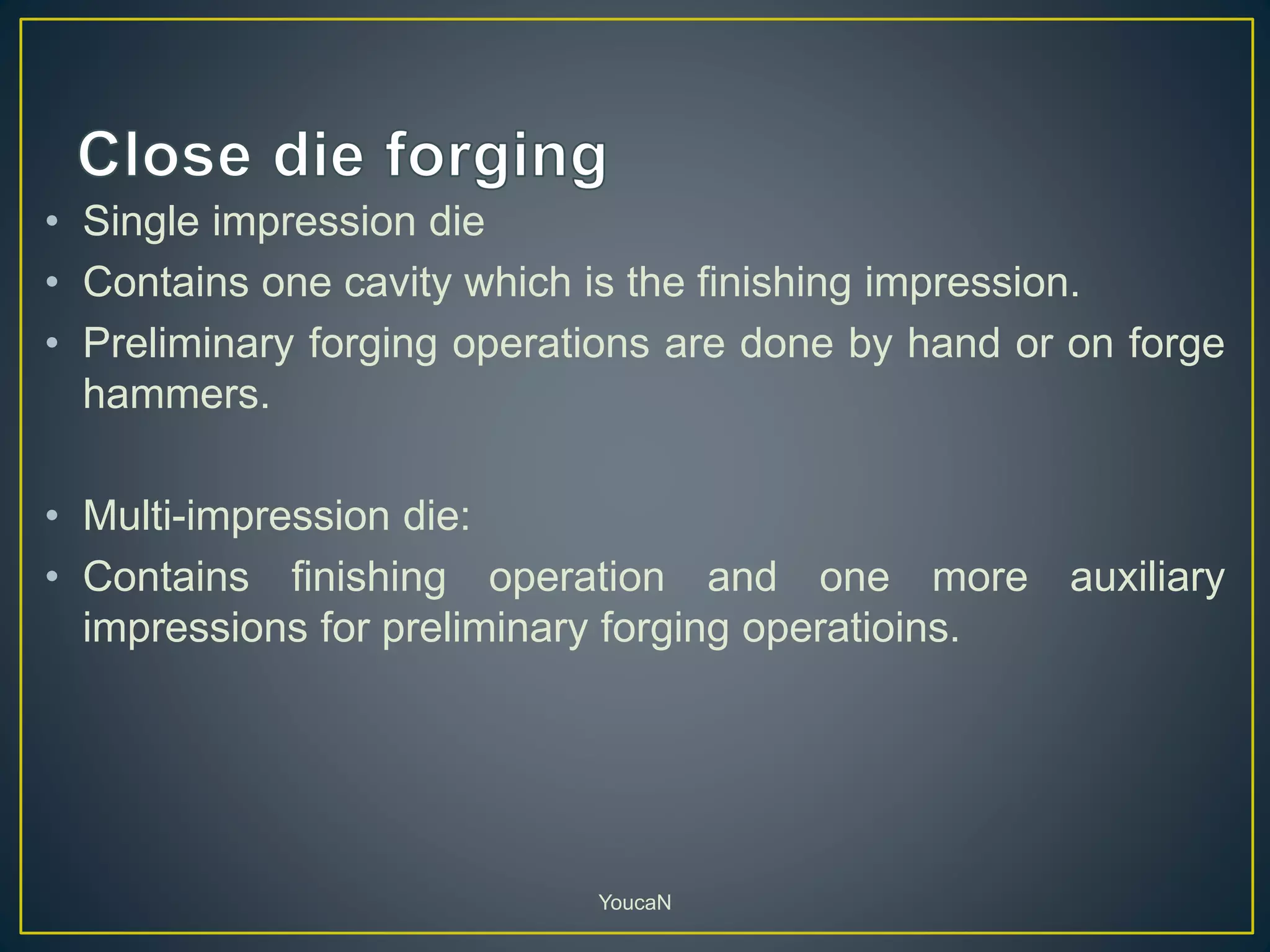 • Single impression die
• Contains one cavity which is the finishing impression.
• Preliminary forging operations are done by hand or on forge
hammers.
• Multi-impression die:
• Contains finishing operation and one more auxiliary
impressions for preliminary forging operatioins.
YoucaN
 