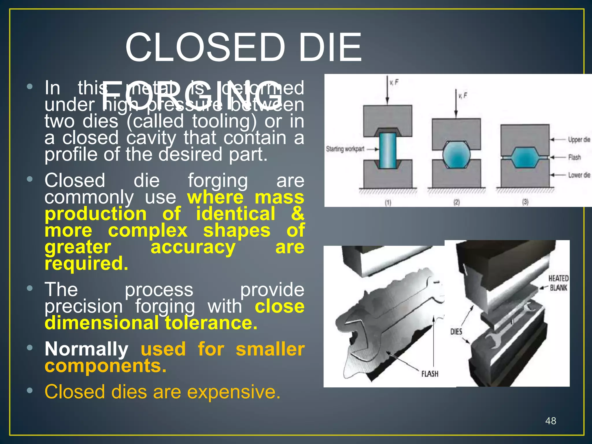 CLOSED DIE
FORGING
48
• In this metal is deformed
under high pressure between
two dies (called tooling) or in
a closed cavity that contain a
profile of the desired part.
• Closed die forging are
commonly use where mass
production of identical &
more complex shapes of
greater accuracy are
required.
• The process provide
precision forging with close
dimensional tolerance.
• Normally used for smaller
components.
• Closed dies are expensive.
 