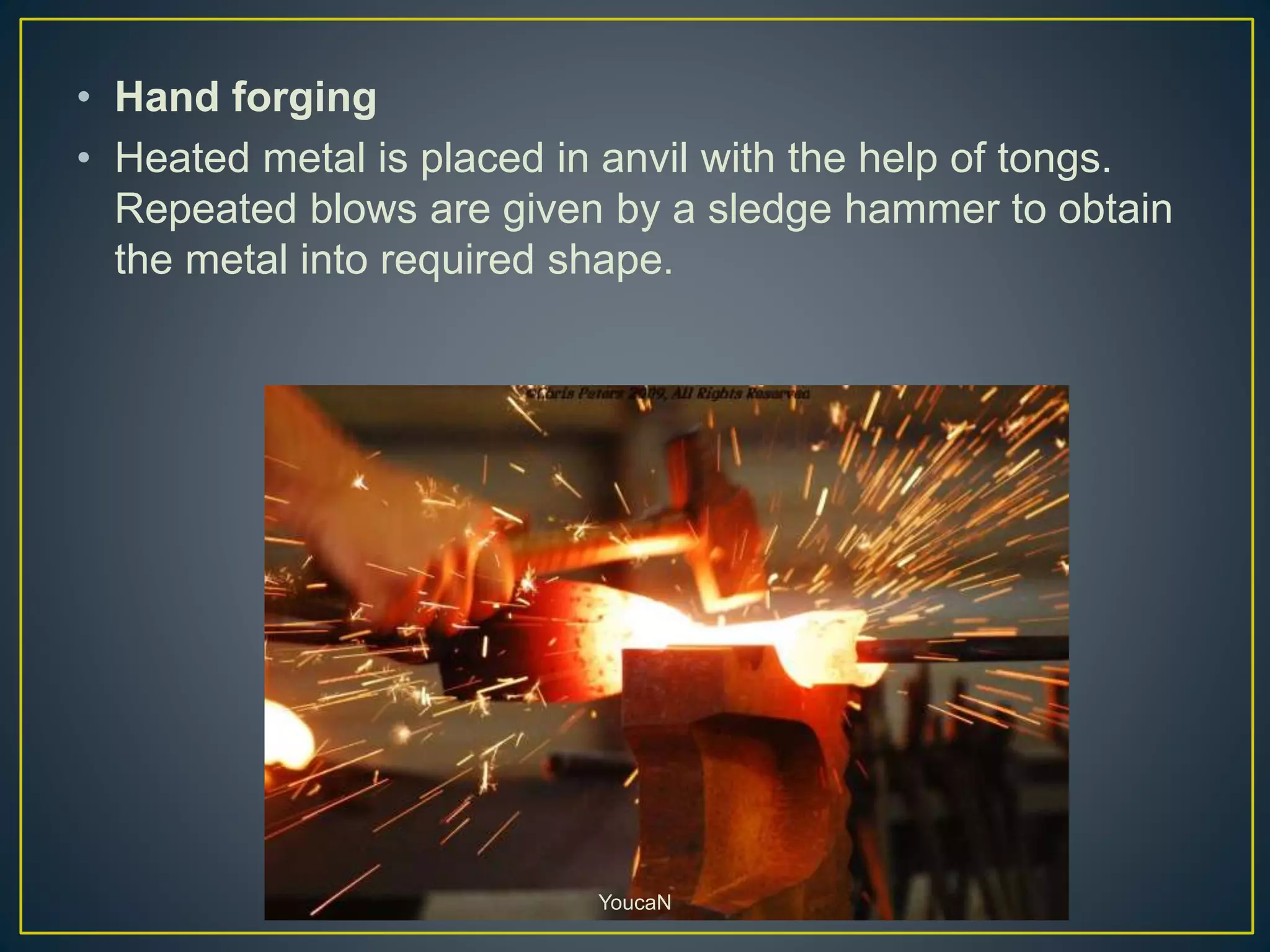 • Hand forging
• Heated metal is placed in anvil with the help of tongs.
Repeated blows are given by a sledge hammer to obtain
the metal into required shape.
YoucaN
 