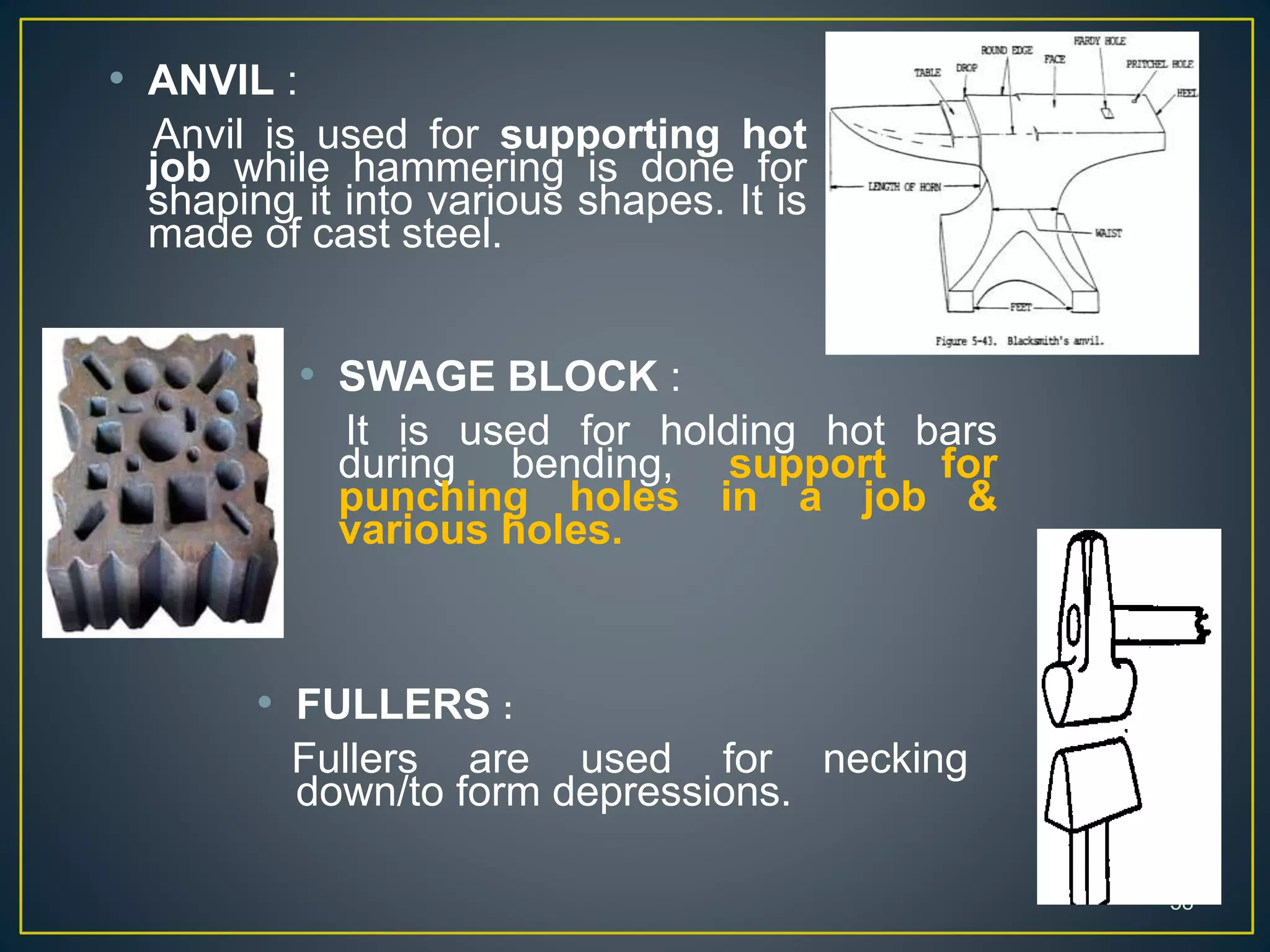 58
58
• ANVIL :
Anvil is used for supporting hot
job while hammering is done for
shaping it into various shapes. It is
made of cast steel.
• SWAGE BLOCK :
It is used for holding hot bars
during bending, support for
punching holes in a job &
various holes.
• FULLERS :
Fullers are used for necking
down/to form depressions.
 