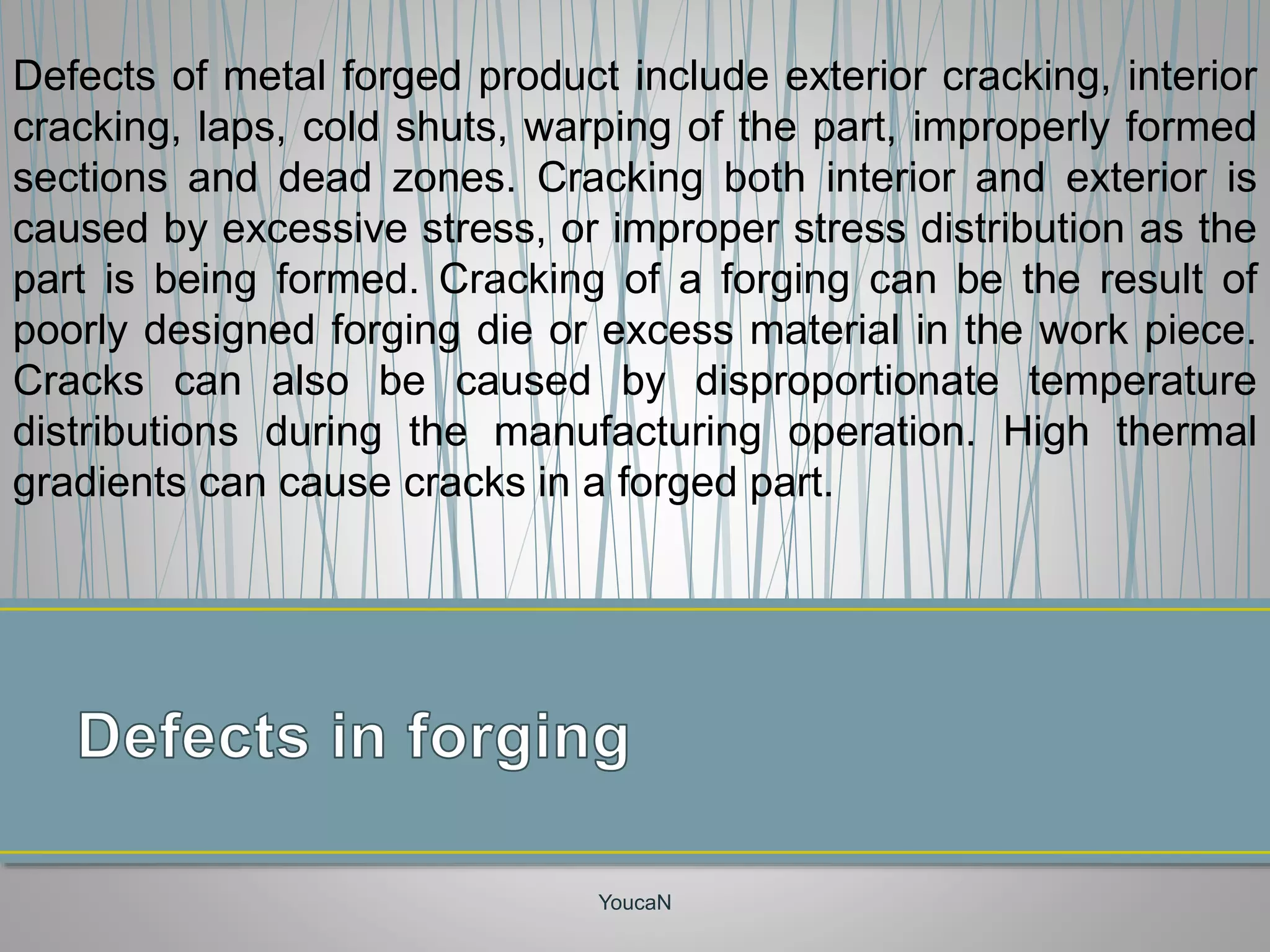 YoucaN
Defects of metal forged product include exterior cracking, interior
cracking, laps, cold shuts, warping of the part, improperly formed
sections and dead zones. Cracking both interior and exterior is
caused by excessive stress, or improper stress distribution as the
part is being formed. Cracking of a forging can be the result of
poorly designed forging die or excess material in the work piece.
Cracks can also be caused by disproportionate temperature
distributions during the manufacturing operation. High thermal
gradients can cause cracks in a forged part.
 
