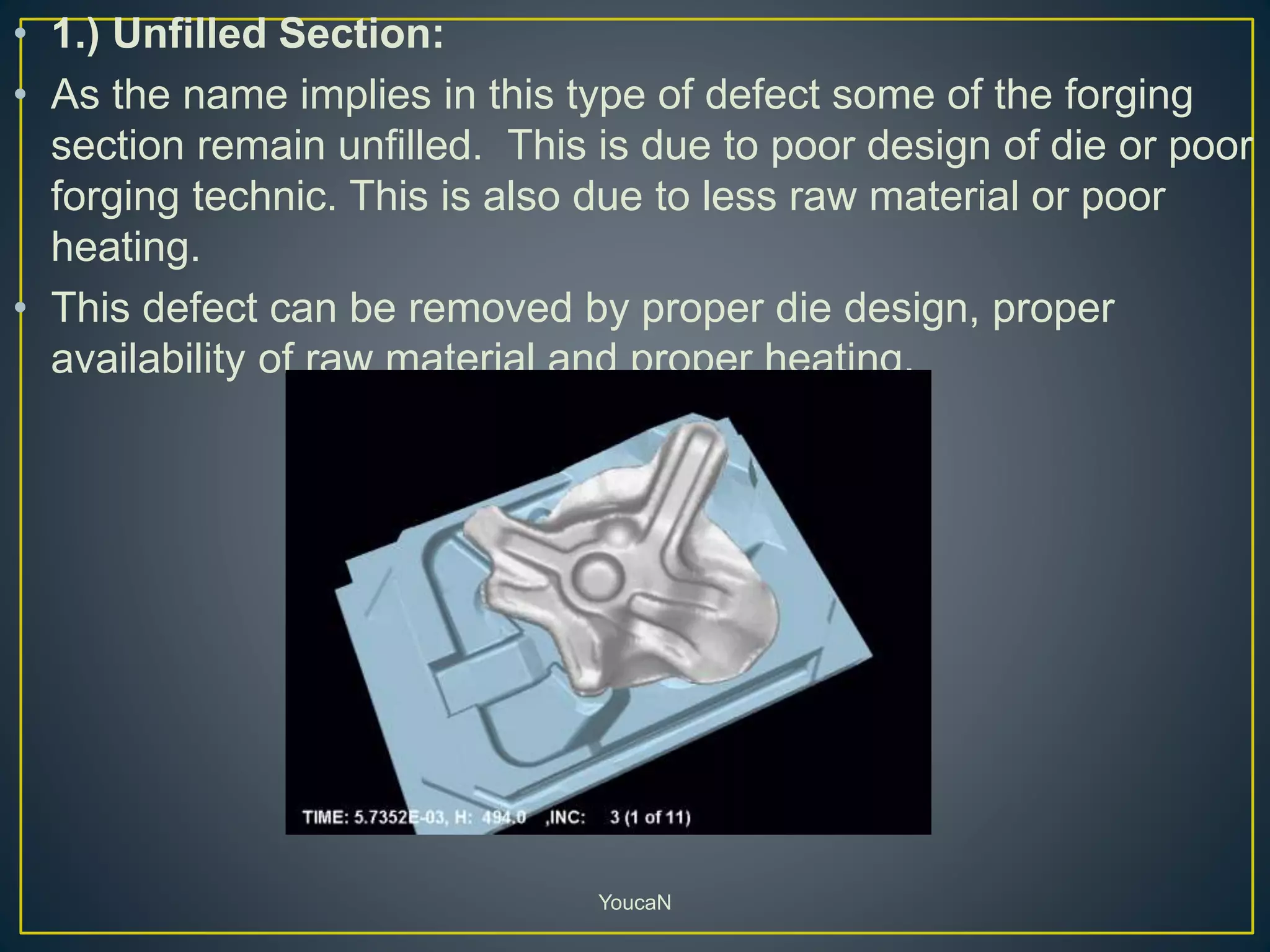 • 1.) Unfilled Section:
• As the name implies in this type of defect some of the forging
section remain unfilled. This is due to poor design of die or poor
forging technic. This is also due to less raw material or poor
heating.
• This defect can be removed by proper die design, proper
availability of raw material and proper heating.
YoucaN
 