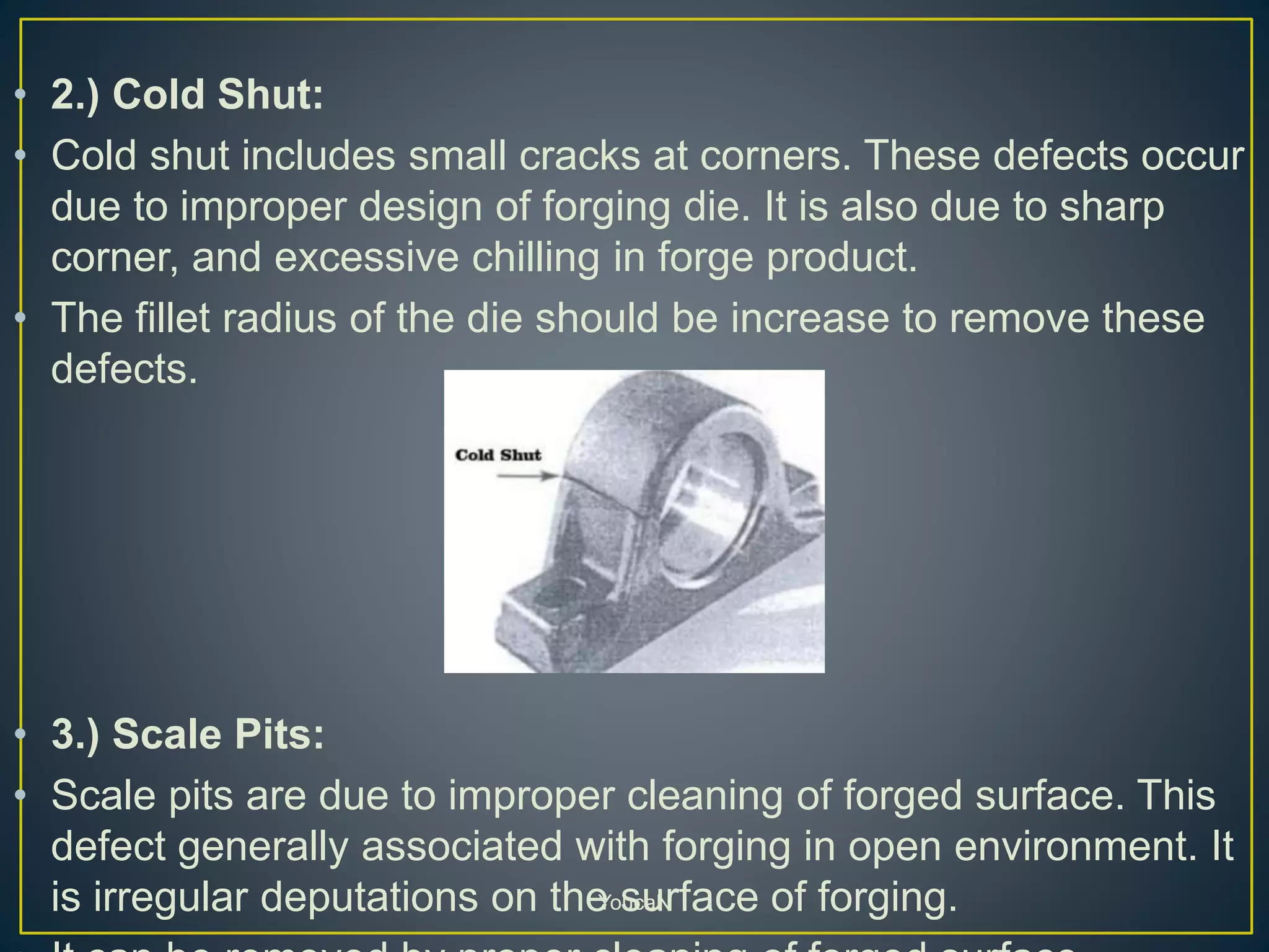 • 2.) Cold Shut:
• Cold shut includes small cracks at corners. These defects occur
due to improper design of forging die. It is also due to sharp
corner, and excessive chilling in forge product.
• The fillet radius of the die should be increase to remove these
defects.
• 3.) Scale Pits:
• Scale pits are due to improper cleaning of forged surface. This
defect generally associated with forging in open environment. It
is irregular deputations on the surface of forging.YoucaN
 