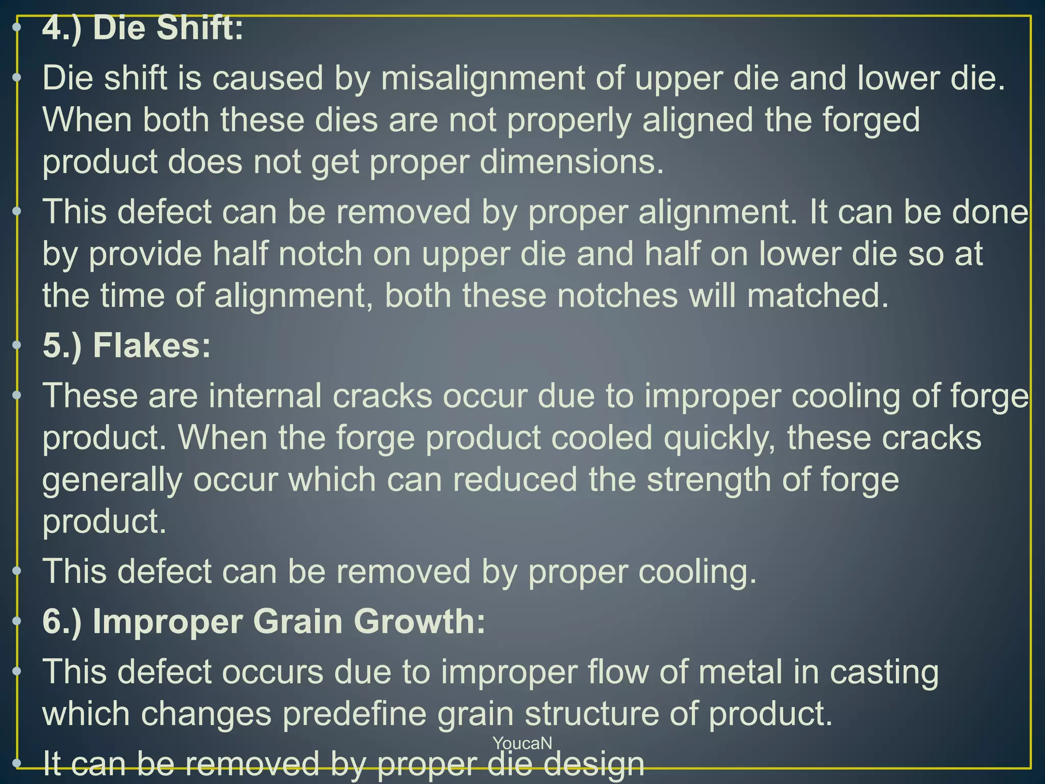 • 4.) Die Shift:
• Die shift is caused by misalignment of upper die and lower die.
When both these dies are not properly aligned the forged
product does not get proper dimensions.
• This defect can be removed by proper alignment. It can be done
by provide half notch on upper die and half on lower die so at
the time of alignment, both these notches will matched.
• 5.) Flakes:
• These are internal cracks occur due to improper cooling of forge
product. When the forge product cooled quickly, these cracks
generally occur which can reduced the strength of forge
product.
• This defect can be removed by proper cooling.
• 6.) Improper Grain Growth:
• This defect occurs due to improper flow of metal in casting
which changes predefine grain structure of product.
• It can be removed by proper die design
YoucaN
 