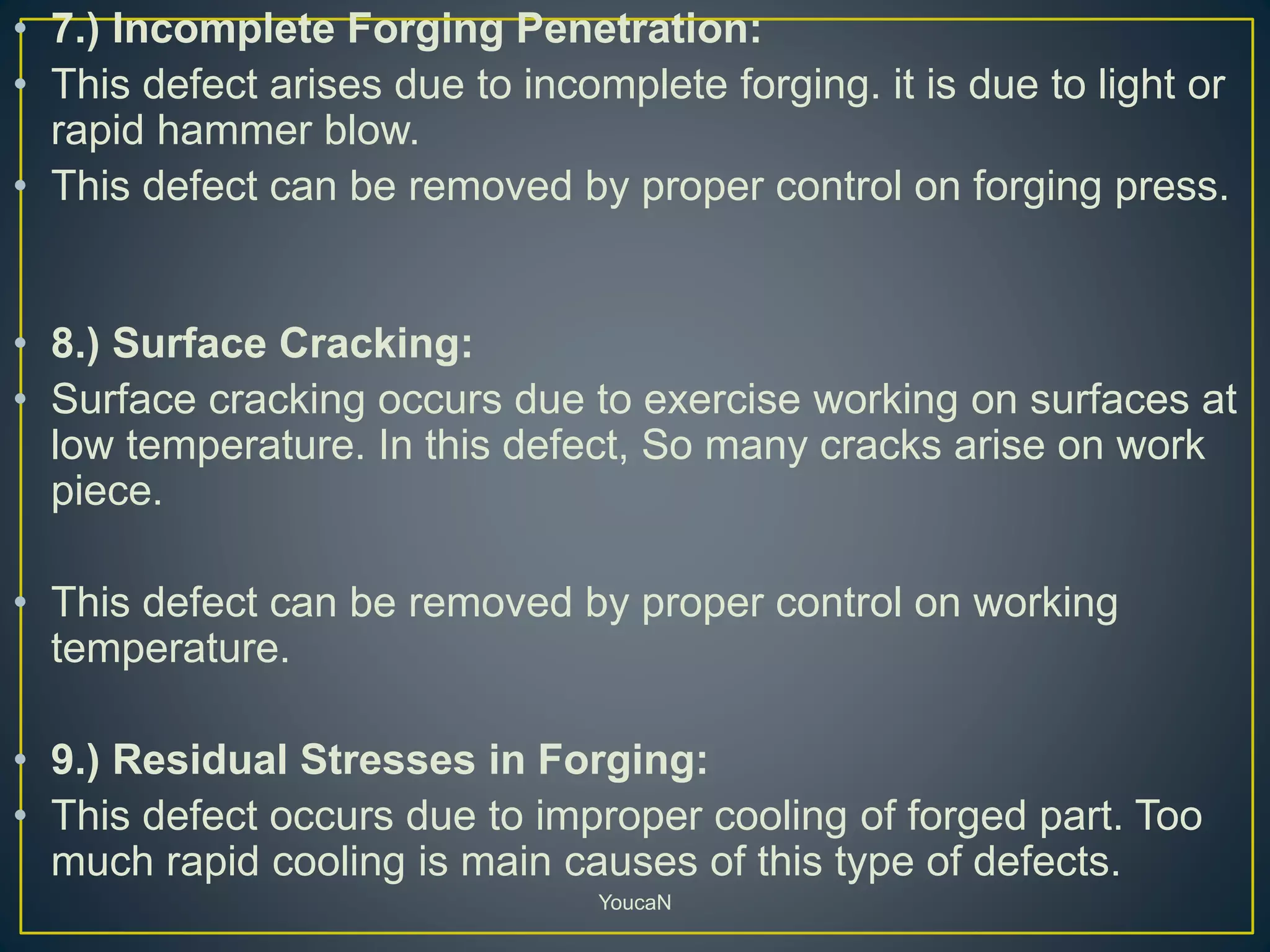 • 7.) Incomplete Forging Penetration:
• This defect arises due to incomplete forging. it is due to light or
rapid hammer blow.
• This defect can be removed by proper control on forging press.
• 8.) Surface Cracking:
• Surface cracking occurs due to exercise working on surfaces at
low temperature. In this defect, So many cracks arise on work
piece.
• This defect can be removed by proper control on working
temperature.
• 9.) Residual Stresses in Forging:
• This defect occurs due to improper cooling of forged part. Too
much rapid cooling is main causes of this type of defects.
YoucaN
 