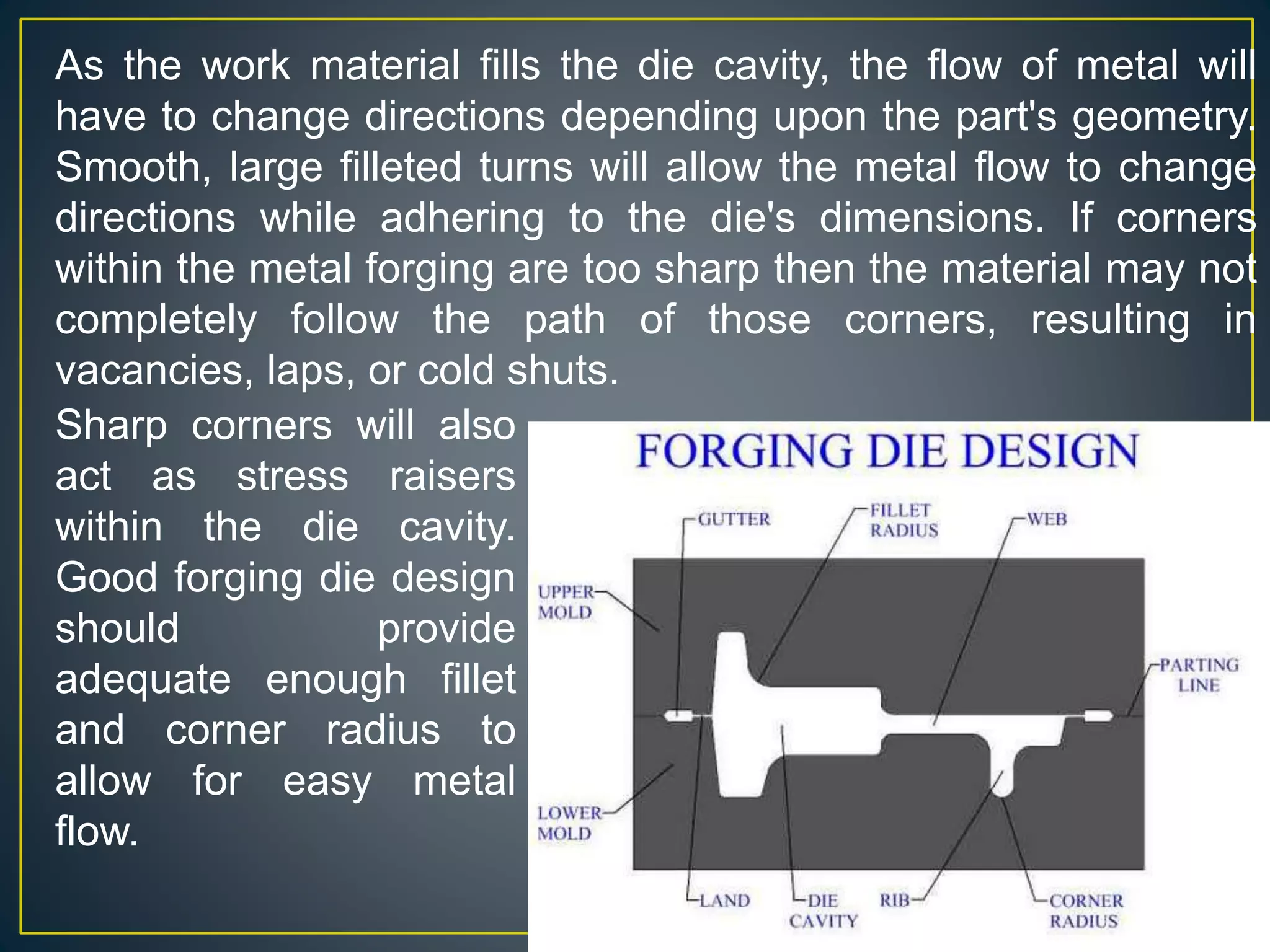 YoucaN
As the work material fills the die cavity, the flow of metal will
have to change directions depending upon the part's geometry.
Smooth, large filleted turns will allow the metal flow to change
directions while adhering to the die's dimensions. If corners
within the metal forging are too sharp then the material may not
completely follow the path of those corners, resulting in
vacancies, laps, or cold shuts.
Sharp corners will also
act as stress raisers
within the die cavity.
Good forging die design
should provide
adequate enough fillet
and corner radius to
allow for easy metal
flow.
 