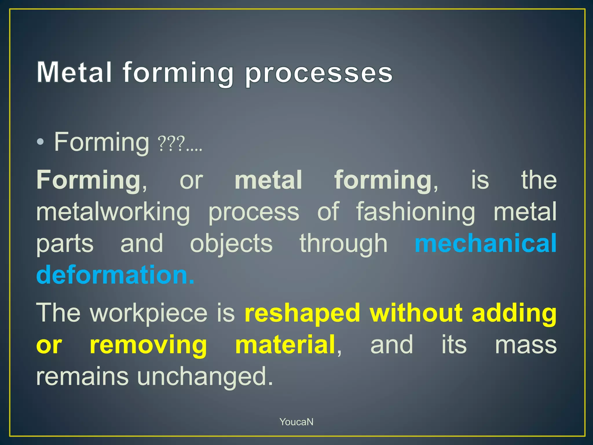 • Forming ???....
Forming, or metal forming, is the
metalworking process of fashioning metal
parts and objects through mechanical
deformation.
The workpiece is reshaped without adding
or removing material, and its mass
remains unchanged.
YoucaN
 