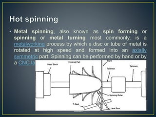 • Metal spinning, also known as spin forming or
spinning or metal turning most commonly, is a
metalworking process by which a disc or tube of metal is
rotated at high speed and formed into an axially
symmetric part. Spinning can be performed by hand or by
a CNC lathe.
YoucaN
 