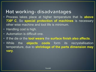 • Process takes place at higher temperature that Is above
7300 C, So special protection of machines is necessary
other wise machine and tool life is minimum.
• Handling cost is high.
• Automation is difficult one.
• If the die or the tool wears the surface finish also affects.
• While the objects cools form its recrystallisation
temperature, due to shrinkage of the parts dimension may
vary.
YoucaN
 