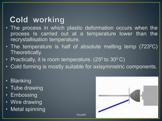 • The process in which plastic deformation occurs when the
process Is carried out at a temperature lower than the
recrystallisation temperature.
• The temperature is half of absolute melting temp (7230C)
Theoretically.
• Practically, it is room temperature. (250 to 300 C)
• Cold forming is mostly suitable for axisymmetric components.
• Blanking
• Tube drawing
• Embossing
• Wire drawing
• Metal spinning
YoucaN
 