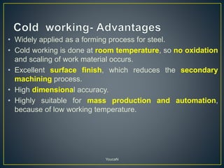 • Widely applied as a forming process for steel.
• Cold working is done at room temperature, so no oxidation
and scaling of work material occurs.
• Excellent surface finish, which reduces the secondary
machining process.
• High dimensional accuracy.
• Highly suitable for mass production and automation,
because of low working temperature.
YoucaN
 