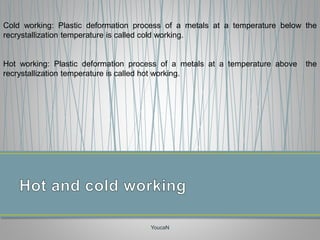 YoucaN
Cold working: Plastic deformation process of a metals at a temperature below the
recrystallization temperature is called cold working.
Hot working: Plastic deformation process of a metals at a temperature above the
recrystallization temperature is called hot working.
 