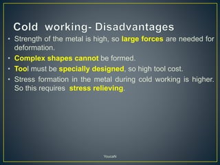 • Strength of the metal is high, so large forces are needed for
deformation.
• Complex shapes cannot be formed.
• Tool must be specially designed, so high tool cost.
• Stress formation in the metal during cold working is higher.
So this requires stress relieving.
YoucaN
 