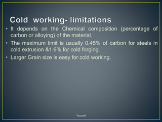 • It depends on the Chemical composition (percentage of
carbon or alloying) of the material.
• The maximum limit is usually 0.45% of carbon for steels in
cold extrusion &1.6% for cold forging.
• Larger Grain size is easy for cold working.
YoucaN
 
