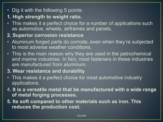 • Dig it with the following 5 points:
1. High strength to weight ratio.
• This makes it a perfect choice for a number of applications such
as automotive, wheels, airframes and panels.
2. Superior corrosion resistance
• Aluminum forged parts do corrode, even when they’re subjected
to most adverse weather conditions.
• This is the main reason why they are used in the petrochemical
and marine industries. In fact, most fasteners in these industries
are manufactured from aluminum.
3. Wear resistance and durability
• This makes it a perfect choice for most automotive industry
applications.
4. It is a versatile metal that be manufactured with a wide range
of metal forging processes.
5. Its soft compared to other materials such as iron. This
reduces the production cost.
YoucaN
 
