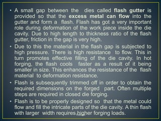 • A small gap between the dies called flash gutter is
provided so that the excess metal can flow into the
gutter and form a flash. Flash has got a very important
role during deformation of the work piece inside the die
cavity. Due to high length to thickness ratio of the flash
gutter, friction in the gap is very high.
• Due to this the material in the flash gap is subjected to
high pressure. There is high resistance to flow. This in
turn promotes effective filling of the die cavity. In hot
forging, the flash cools faster as a result of it being
smaller in size. This enhances the resistance of the flash
material to deformation resistance.
• Flash is subsequently trimmed off in order to obtain the
required dimensions on the forged part. Often multiple
steps are required in closed die forging.
• Flash is to be properly designed so that the metal could
flow and fill the intricate parts of the die cavity. A thin flash
with larger width requires higher forging loads.YoucaN
 