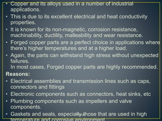 • Copper and its alloys used in a number of industrial
applications.
• This is due to its excellent electrical and heat conductivity
properties.
• It is known for its non-magnetic, corrosion resistance,
machinability, ductility, malleability and wear resistance.
• Forged copper parts are a perfect choice in applications where
there’s higher temperatures and at a higher load.
• Again, the parts can withstand high stress without unexpected
failures.
In most cases, Forged copper parts are highly recommended.
Reasons:
• Electrical assemblies and transmission lines such as caps,
connectors and fittings
• Electronic components such as connectors, heat sinks, etc
• Plumbing components such as impellers and valve
components.
• Gaskets and seals, especially those that are used in highYoucaN
 