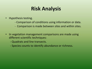 Risk AnalysisHypothesis testing.- Comparison of conditions using information or data. Comparison is made between sites and within sites. In vegetation management comparisons are made using different scientific techniques:- Quadrats and line transects.- Species counts to identify abundance or richness.