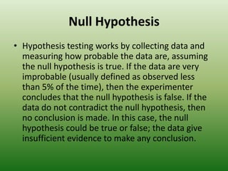 Null HypothesisHypothesis testing works by collecting data and measuring how probable the data are, assuming the null hypothesis is true. If the data are very improbable (usually defined as observed less than 5% of the time), then the experimenter concludes that the null hypothesis is false. If the data do not contradict the null hypothesis, then no conclusion is made. In this case, the null hypothesis could be true or false; the data give insufficient evidence to make any conclusion.