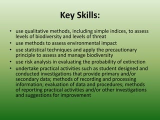 Key Skills:use qualitative methods, including simple indices, to assess levels of biodiversity and levels of threatuse methods to assess environmental impactuse statistical techniques and apply the precautionary principle to assess and manage biodiversityuse risk analysis in evaluating the probability of extinctionundertake practical activities such as student designed and conducted investigations that provide primary and/or secondary data; methods of recording and processing information; evaluation of data and procedures; methods of reporting practical activities and/or other investigations and suggestions for improvement