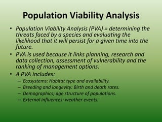 Population Viability AnalysisPopulation Viability Analysis (PVA) = determining the threats faced by a species and evaluating the likelihood that it will persist for a given time into the future.PVA is used because it links planning, research and data collection, assessment of vulnerability and the ranking of management options.A PVA includes:Ecosystems: Habitat type and availability.Breeding and longevity: Birth and death rates. Demographics; age structure of populations.External influences: weather events.