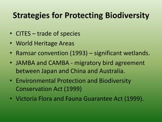 Strategies for Protecting BiodiversityCITES – trade of speciesWorld Heritage AreasRamsar convention (1993) – significant wetlands.JAMBA and CAMBA - migratory bird agreement between Japan and China and Australia.Environmental Protection and Biodiversity Conservation Act (1999)Victoria Flora and Fauna Guarantee Act (1999).