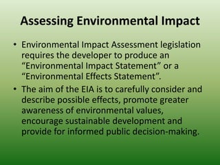 Assessing Environmental ImpactEnvironmental Impact Assessment legislation requires the developer to produce an “Environmental Impact Statement” or a “Environmental Effects Statement”.The aim of the EIA is to carefully consider and describe possible effects, promote greater awareness of environmental values, encourage sustainable development and provide for informed public decision-making.