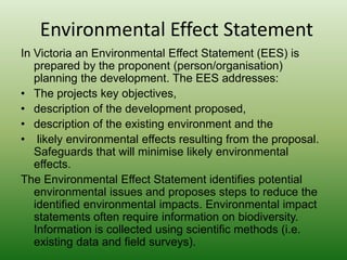 Environmental Effect StatementIn Victoria an Environmental Effect Statement (EES) is prepared by the proponent (person/organisation) planning the development. The EES addresses:The projects key objectives, description of the development proposed, description of the existing environment and the likely environmental effects resulting from the proposal. Safeguards that will minimise likely environmental effects. The Environmental Effect Statement identifies potential environmental issues and proposes steps to reduce the identified environmental impacts. Environmental impact statements often require information on biodiversity. Information is collected using scientific methods (i.e. existing data and field surveys).