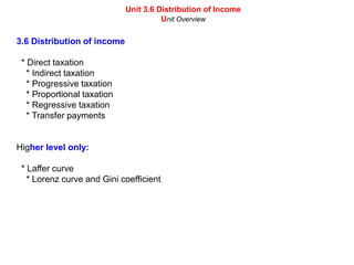 Unit 3.6 Distribution of Income Unit Overview 3.6 Distribution of income   * Direct taxation     * Indirect taxation     * Progressive taxation     * Proportional taxation     * Regressive taxation     * Transfer payments Higher level only:   * Laffer curve     * Lorenz curve and Gini coefficient 