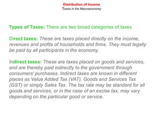 Distribution of IncomeTaxes in the MacroeconomyTypes of Taxes: There are two broad categories of taxesDirect taxes: These are taxes placed directly on the income, revenues and profits of households and firms. They must legally be paid by all participants in the economy.Indirect taxes: These are taxes placed on goods and services, and are thereby paid indirectly to the government through consumers' purchases. Indirect taxes are known in different places as Value Added Tax (VAT), Goods and Services Tax (GST) or simply Sales Tax. The tax rate may be standard for all goods and services, or in the case of an excise tax, may vary depending on the particular good or service.