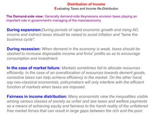 Distribution of IncomeEvaluating Taxes and Income Re-DistributionThe Demand-side view: Generally demand-side Keynesians envision taxes playing an important role in government's managing of the macroeconomyDuring expansion:During periods of rapid economic growth and rising AD, income and indirect taxes should be raised to avoid inflation and "tame the business cycle".During recession: When demand in the economy is weak, taxes should be slashed to increase disposable income and firms' profits so as to encourage consumption and investment.In the case of market failure: Markets sometimes fail to allocate resources efficiently. In the case of an overallocation of resources towards demerit goods, corrective taxes can help achieve efficiency in the market. On the other hand, say neo-classical economists, policymakers will only interfere with the efficient function of markets when taxes are imposed.Fairness in income distribution: Many economists view the inequalities visible among various classes of society as unfair and see taxes and welfare payments as a means of achieving equity and fairness to the harsh reality of the unfettered free market forces that can result in large gaps between the rich and the poor.