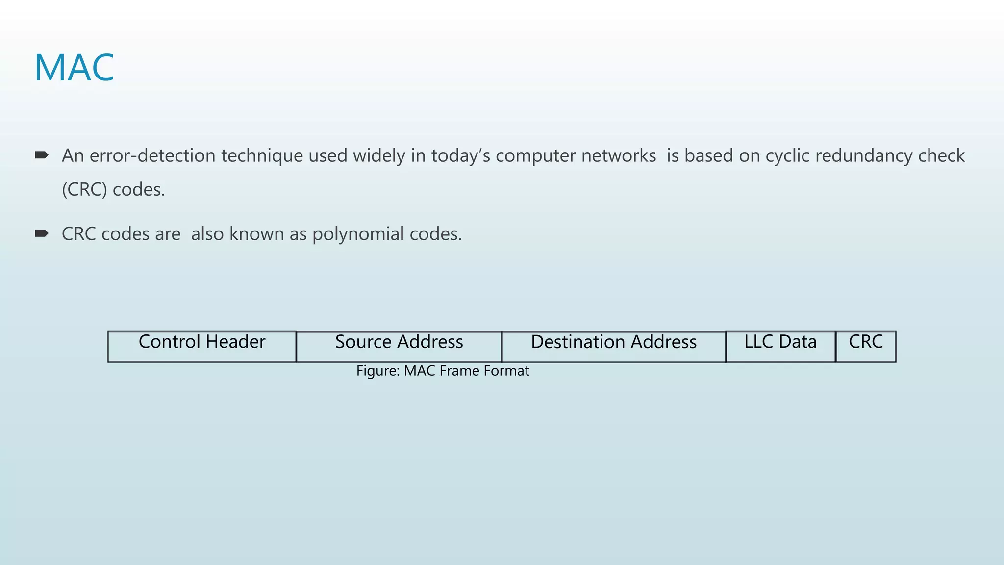 MAC
 An error-detection technique used widely in today’s computer networks is based on cyclic redundancy check
(CRC) codes.
 CRC codes are also known as polynomial codes.
Control Header Source Address LLC Data CRC
Figure: MAC Frame Format
Destination Address
 