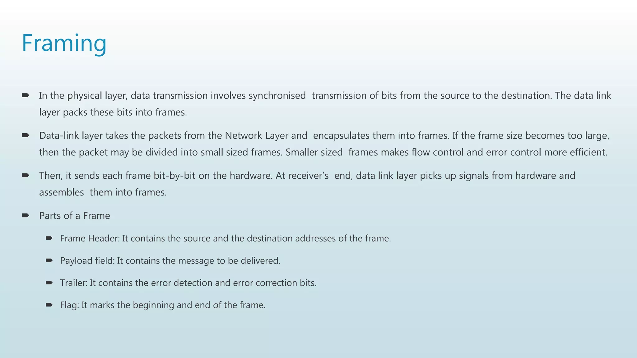 Framing
 In the physical layer, data transmission involves synchronised transmission of bits from the source to the destination. The data link
layer packs these bits into frames.
 Data-link layer takes the packets from the Network Layer and encapsulates them into frames. If the frame size becomes too large,
then the packet may be divided into small sized frames. Smaller sized frames makes flow control and error control more efficient.
 Then, it sends each frame bit-by-bit on the hardware. At receiver’s end, data link layer picks up signals from hardware and
assembles them into frames.
 Parts of a Frame
 Frame Header: It contains the source and the destination addresses of the frame.
 Payload field: It contains the message to be delivered.
 Trailer: It contains the error detection and error correction bits.
 Flag: It marks the beginning and end of the frame.
 