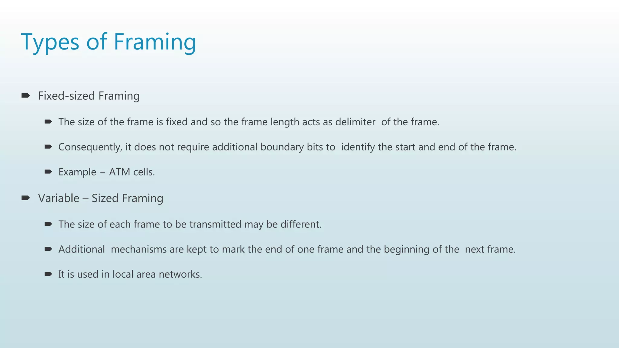 Types of Framing
 Fixed-sized Framing
 The size of the frame is fixed and so the frame length acts as delimiter of the frame.
 Consequently, it does not require additional boundary bits to identify the start and end of the frame.
 Example − ATM cells.
 Variable – Sized Framing
 The size of each frame to be transmitted may be different.
 Additional mechanisms are kept to mark the end of one frame and the beginning of the next frame.
 It is used in local area networks.
 