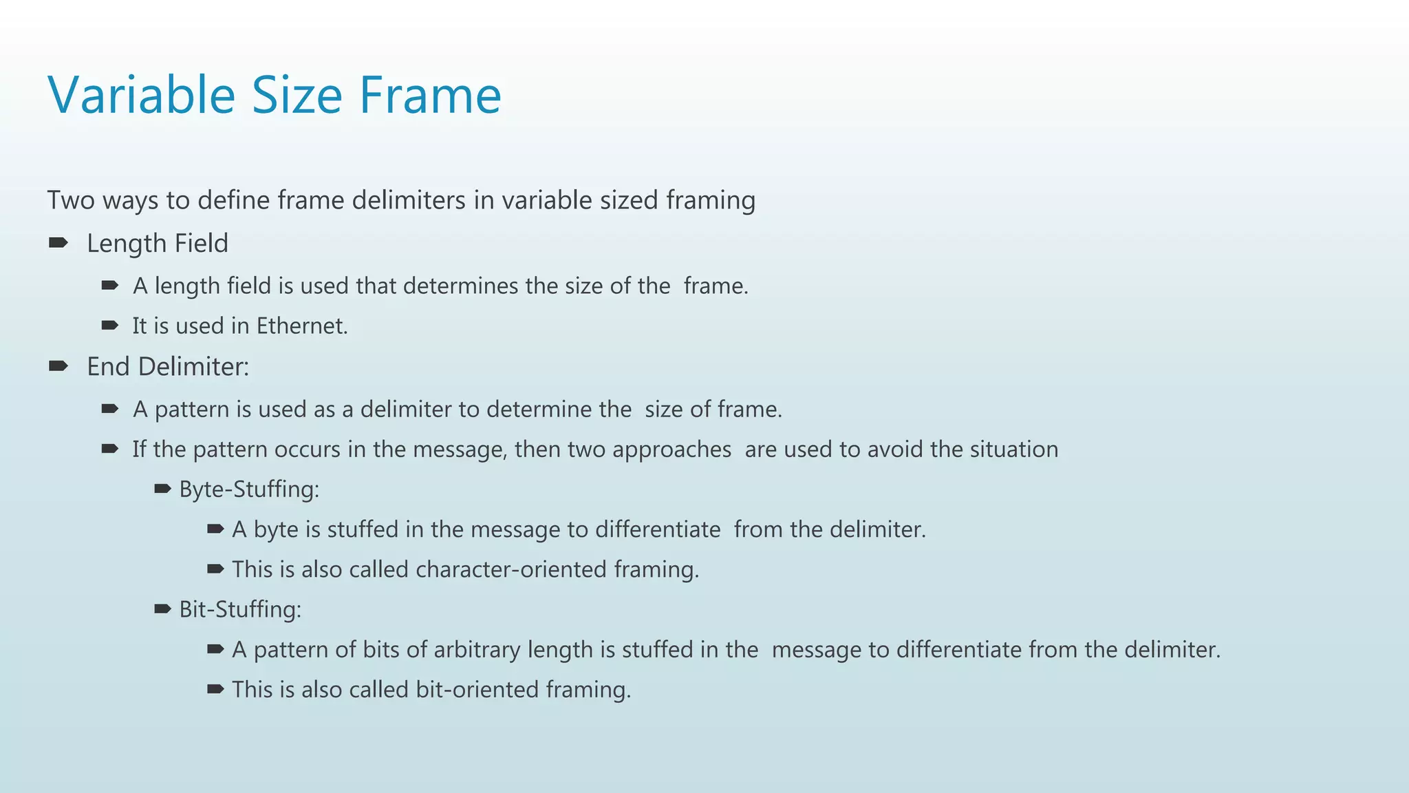 Variable Size Frame
Two ways to define frame delimiters in variable sized framing
 Length Field
 A length field is used that determines the size of the frame.
 It is used in Ethernet.
 End Delimiter:
 A pattern is used as a delimiter to determine the size of frame.
 If the pattern occurs in the message, then two approaches are used to avoid the situation
 Byte-Stuffing:
 A byte is stuffed in the message to differentiate from the delimiter.
 This is also called character-oriented framing.
 Bit-Stuffing:
 A pattern of bits of arbitrary length is stuffed in the message to differentiate from the delimiter.
 This is also called bit-oriented framing.
 