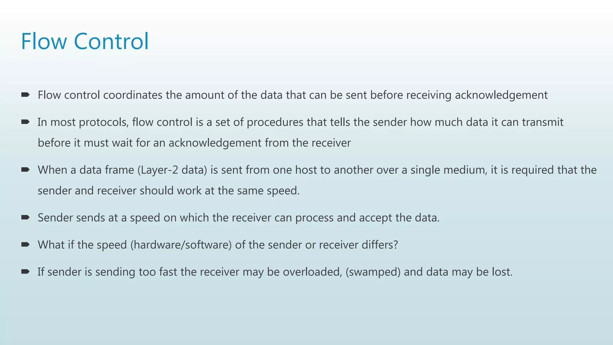 Flow Control
 Flow control coordinates the amount of the data that can be sent before receiving acknowledgement
 In most protocols, flow control is a set of procedures that tells the sender how much data it can transmit
before it must wait for an acknowledgement from the receiver
 When a data frame (Layer-2 data) is sent from one host to another over a single medium, it is required that the
sender and receiver should work at the same speed.
 Sender sends at a speed on which the receiver can process and accept the data.
 What if the speed (hardware/software) of the sender or receiver differs?
 If sender is sending too fast the receiver may be overloaded, (swamped) and data may be lost.
 
