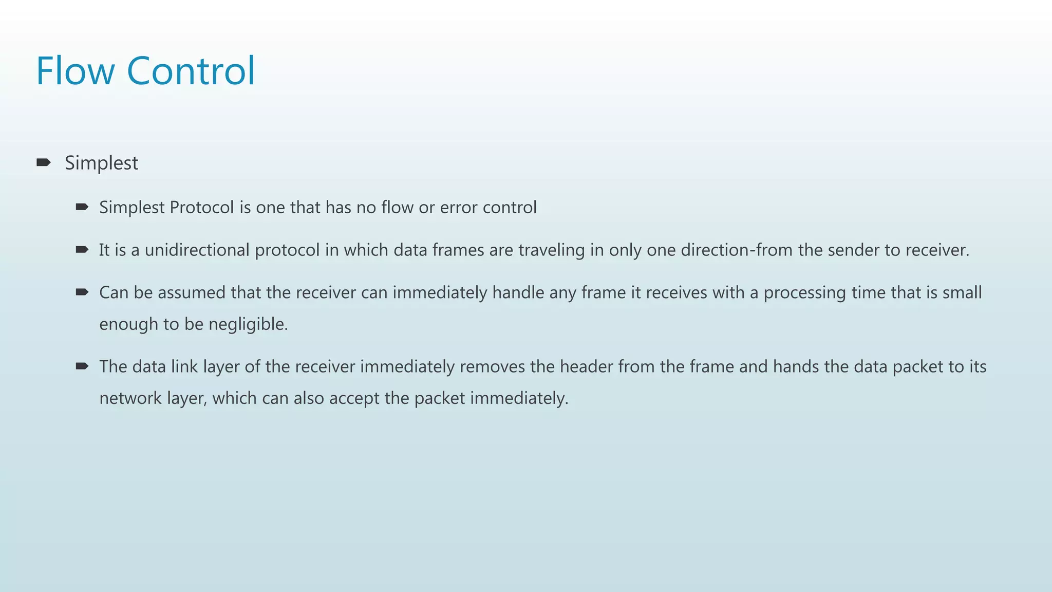 Flow Control
 Simplest
 Simplest Protocol is one that has no flow or error control
 It is a unidirectional protocol in which data frames are traveling in only one direction-from the sender to receiver.
 Can be assumed that the receiver can immediately handle any frame it receives with a processing time that is small
enough to be negligible.
 The data link layer of the receiver immediately removes the header from the frame and hands the data packet to its
network layer, which can also accept the packet immediately.
 