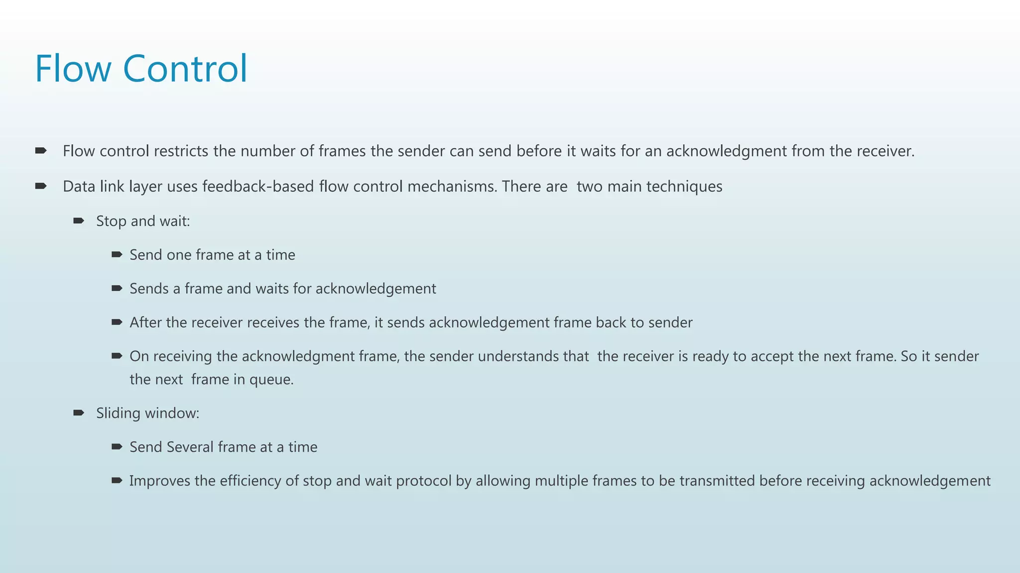 Flow Control
 Flow control restricts the number of frames the sender can send before it waits for an acknowledgment from the receiver.
 Data link layer uses feedback-based flow control mechanisms. There are two main techniques
 Stop and wait:
 Send one frame at a time
 Sends a frame and waits for acknowledgement
 After the receiver receives the frame, it sends acknowledgement frame back to sender
 On receiving the acknowledgment frame, the sender understands that the receiver is ready to accept the next frame. So it sender
the next frame in queue.
 Sliding window:
 Send Several frame at a time
 Improves the efficiency of stop and wait protocol by allowing multiple frames to be transmitted before receiving acknowledgement
 
