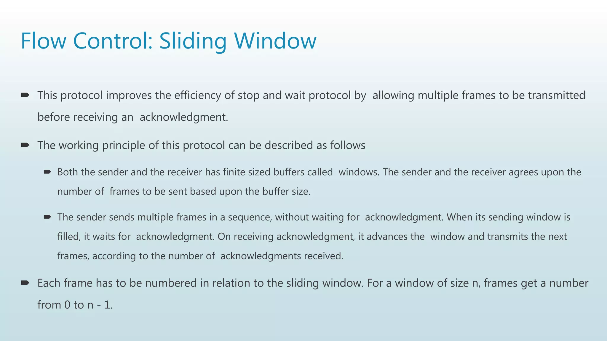 Flow Control: Sliding Window
 This protocol improves the efficiency of stop and wait protocol by allowing multiple frames to be transmitted
before receiving an acknowledgment.
 The working principle of this protocol can be described as follows
 Both the sender and the receiver has finite sized buffers called windows. The sender and the receiver agrees upon the
number of frames to be sent based upon the buffer size.
 The sender sends multiple frames in a sequence, without waiting for acknowledgment. When its sending window is
filled, it waits for acknowledgment. On receiving acknowledgment, it advances the window and transmits the next
frames, according to the number of acknowledgments received.
 Each frame has to be numbered in relation to the sliding window. For a window of size n, frames get a number
from 0 to n - 1.
 