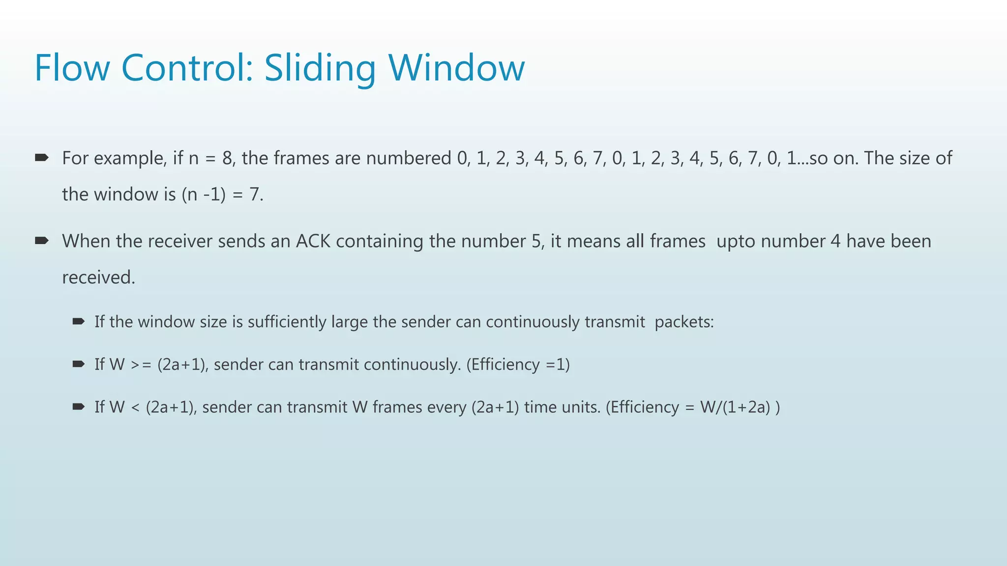 Flow Control: Sliding Window
 For example, if n = 8, the frames are numbered 0, 1, 2, 3, 4, 5, 6, 7, 0, 1, 2, 3, 4, 5, 6, 7, 0, 1...so on. The size of
the window is (n -1) = 7.
 When the receiver sends an ACK containing the number 5, it means all frames upto number 4 have been
received.
 If the window size is sufficiently large the sender can continuously transmit packets:
 If W >= (2a+1), sender can transmit continuously. (Efficiency =1)
 If W < (2a+1), sender can transmit W frames every (2a+1) time units. (Efficiency = W/(1+2a) )
 