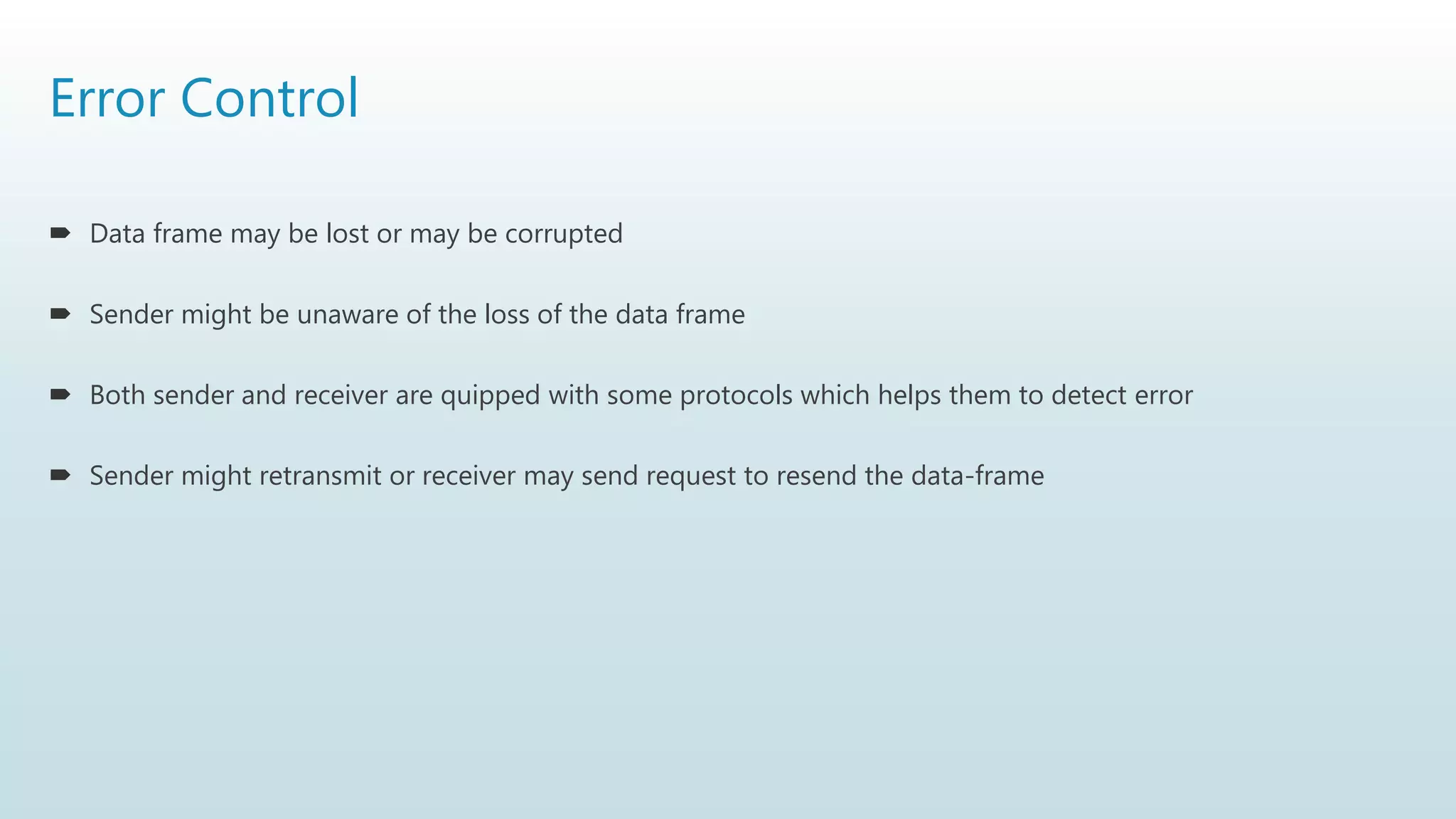 Error Control
 Data frame may be lost or may be corrupted
 Sender might be unaware of the loss of the data frame
 Both sender and receiver are quipped with some protocols which helps them to detect error
 Sender might retransmit or receiver may send request to resend the data-frame
 