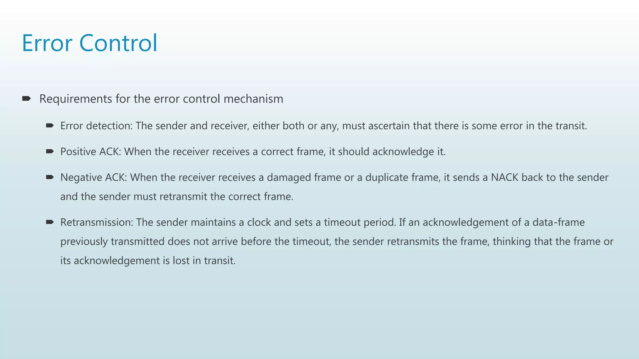 Error Control
 Requirements for the error control mechanism
 Error detection: The sender and receiver, either both or any, must ascertain that there is some error in the transit.
 Positive ACK: When the receiver receives a correct frame, it should acknowledge it.
 Negative ACK: When the receiver receives a damaged frame or a duplicate frame, it sends a NACK back to the sender
and the sender must retransmit the correct frame.
 Retransmission: The sender maintains a clock and sets a timeout period. If an acknowledgement of a data-frame
previously transmitted does not arrive before the timeout, the sender retransmits the frame, thinking that the frame or
its acknowledgement is lost in transit.
 