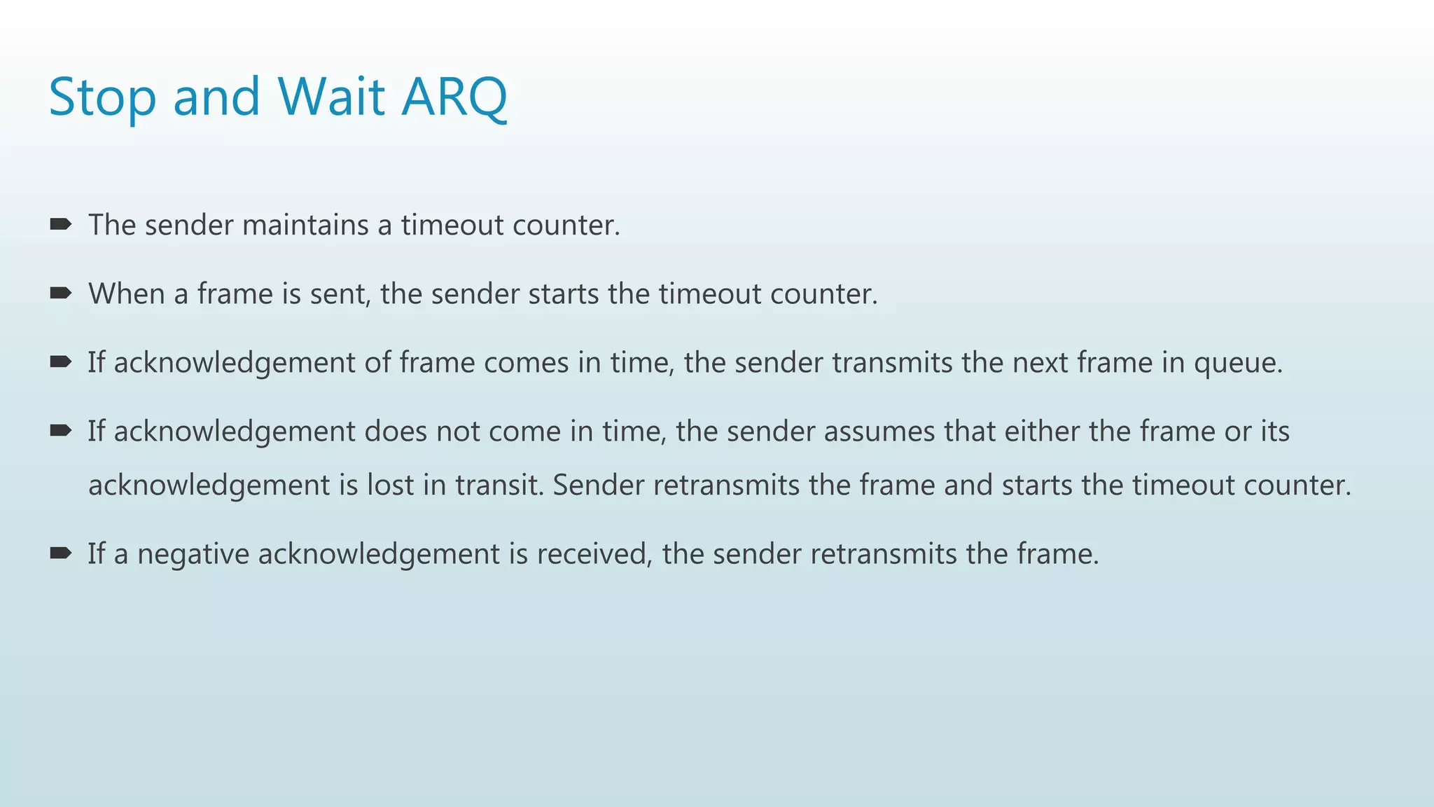 Stop and Wait ARQ
 The sender maintains a timeout counter.
 When a frame is sent, the sender starts the timeout counter.
 If acknowledgement of frame comes in time, the sender transmits the next frame in queue.
 If acknowledgement does not come in time, the sender assumes that either the frame or its
acknowledgement is lost in transit. Sender retransmits the frame and starts the timeout counter.
 If a negative acknowledgement is received, the sender retransmits the frame.
 