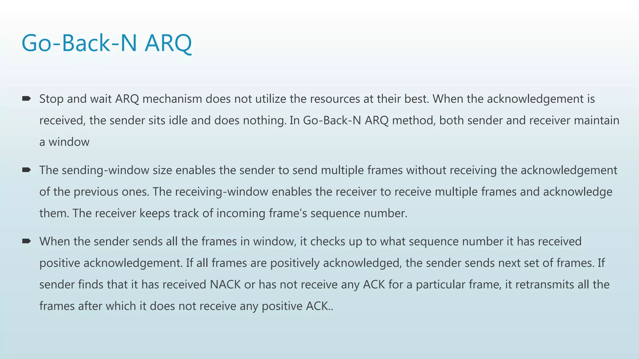 Go-Back-N ARQ
 Stop and wait ARQ mechanism does not utilize the resources at their best. When the acknowledgement is
received, the sender sits idle and does nothing. In Go-Back-N ARQ method, both sender and receiver maintain
a window
 The sending-window size enables the sender to send multiple frames without receiving the acknowledgement
of the previous ones. The receiving-window enables the receiver to receive multiple frames and acknowledge
them. The receiver keeps track of incoming frame’s sequence number.
 When the sender sends all the frames in window, it checks up to what sequence number it has received
positive acknowledgement. If all frames are positively acknowledged, the sender sends next set of frames. If
sender finds that it has received NACK or has not receive any ACK for a particular frame, it retransmits all the
frames after which it does not receive any positive ACK..
 