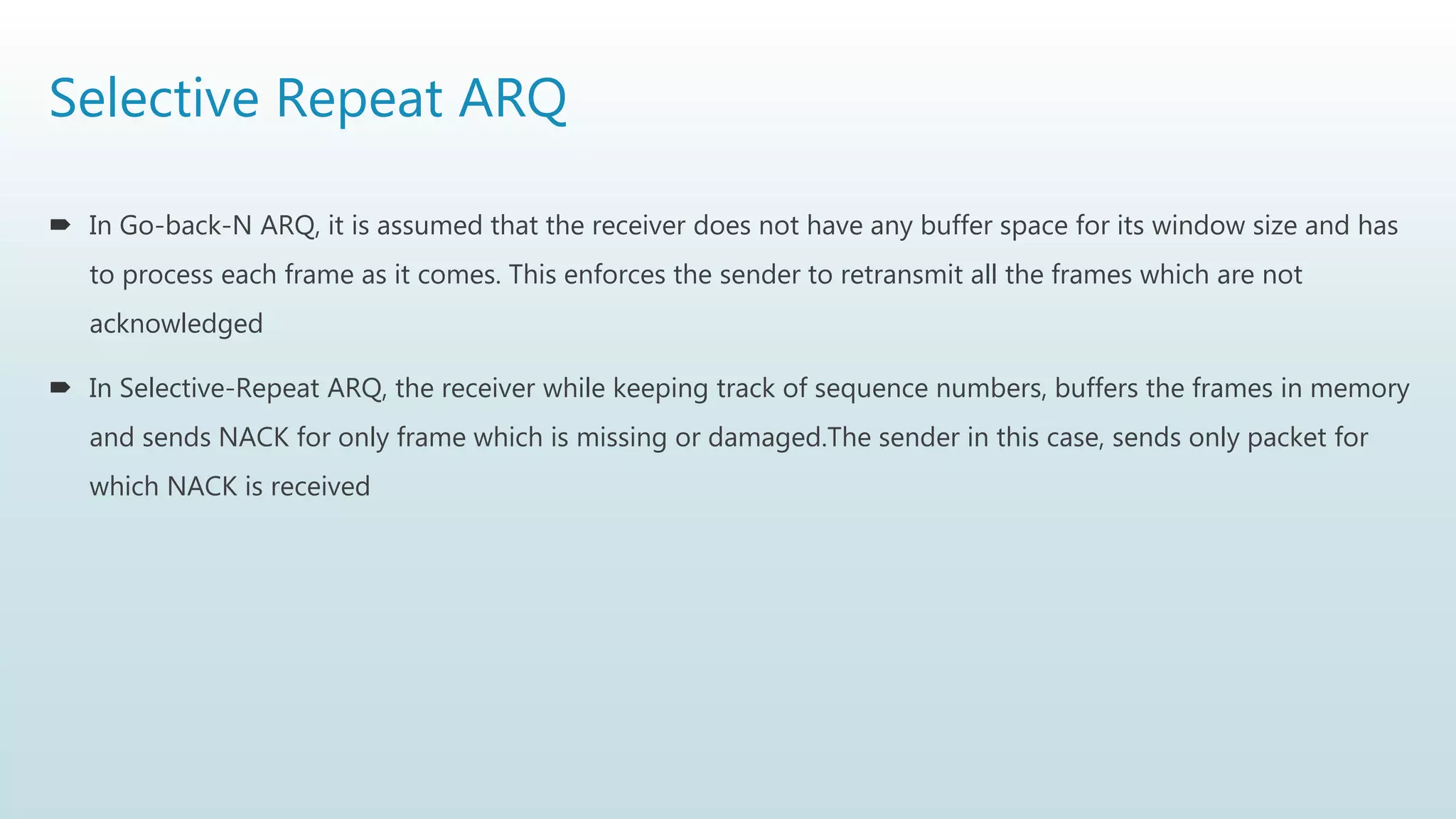 Selective Repeat ARQ
 In Go-back-N ARQ, it is assumed that the receiver does not have any buffer space for its window size and has
to process each frame as it comes. This enforces the sender to retransmit all the frames which are not
acknowledged
 In Selective-Repeat ARQ, the receiver while keeping track of sequence numbers, buffers the frames in memory
and sends NACK for only frame which is missing or damaged.The sender in this case, sends only packet for
which NACK is received
 
