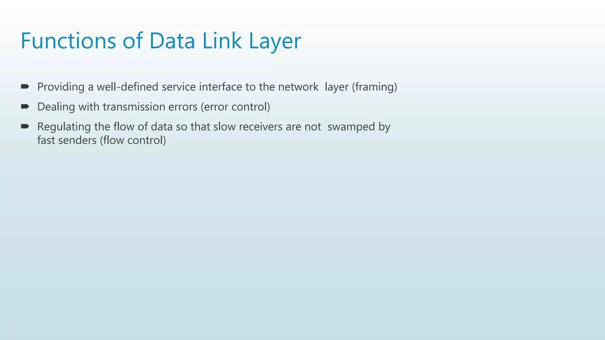 Functions of Data Link Layer
 Providing a well-defined service interface to the network layer (framing)
 Dealing with transmission errors (error control)
 Regulating the flow of data so that slow receivers are not swamped by
fast senders (flow control)
 