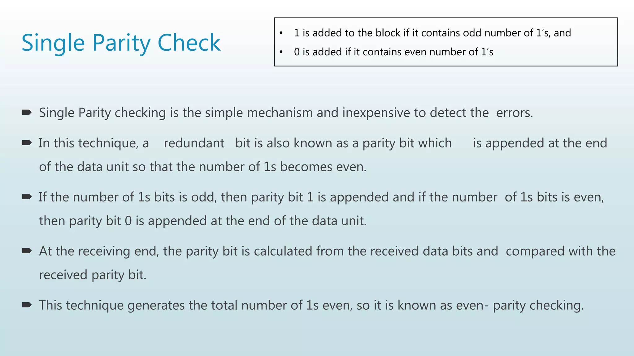 Single Parity Check
 Single Parity checking is the simple mechanism and inexpensive to detect the errors.
 In this technique, a redundant bit is also known as a parity bit which is appended at the end
of the data unit so that the number of 1s becomes even.
 If the number of 1s bits is odd, then parity bit 1 is appended and if the number of 1s bits is even,
then parity bit 0 is appended at the end of the data unit.
 At the receiving end, the parity bit is calculated from the received data bits and compared with the
received parity bit.
 This technique generates the total number of 1s even, so it is known as even- parity checking.
• 1 is added to the block if it contains odd number of 1’s, and
• 0 is added if it contains even number of 1’s
 