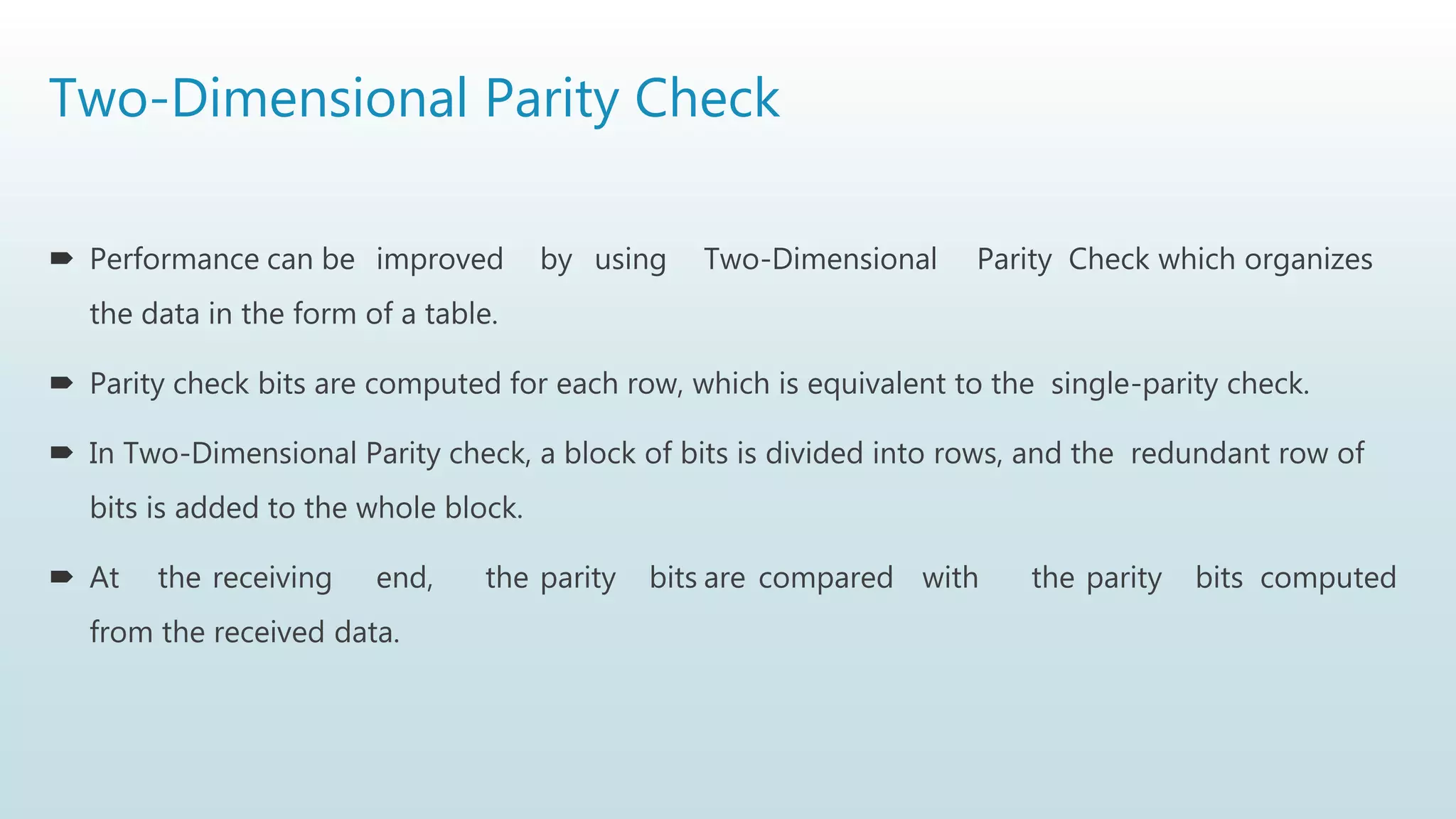 Two-Dimensional Parity Check
 Performance can be improved by using Two-Dimensional Parity Check which organizes
the data in the form of a table.
 Parity check bits are computed for each row, which is equivalent to the single-parity check.
 In Two-Dimensional Parity check, a block of bits is divided into rows, and the redundant row of
bits is added to the whole block.
 At the receiving end, the parity bits are compared with the parity bits computed
from the received data.
 