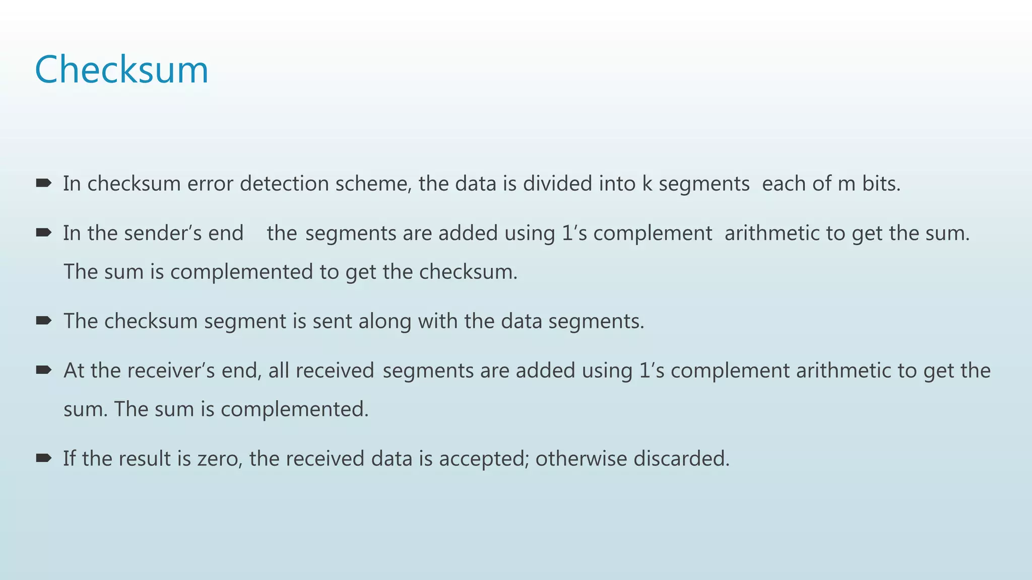 Checksum
 In checksum error detection scheme, the data is divided into k segments each of m bits.
 In the sender’s end the segments are added using 1’s complement arithmetic to get the sum.
The sum is complemented to get the checksum.
 The checksum segment is sent along with the data segments.
 At the receiver’s end, all received segments are added using 1’s complement arithmetic to get the
sum. The sum is complemented.
 If the result is zero, the received data is accepted; otherwise discarded.
 